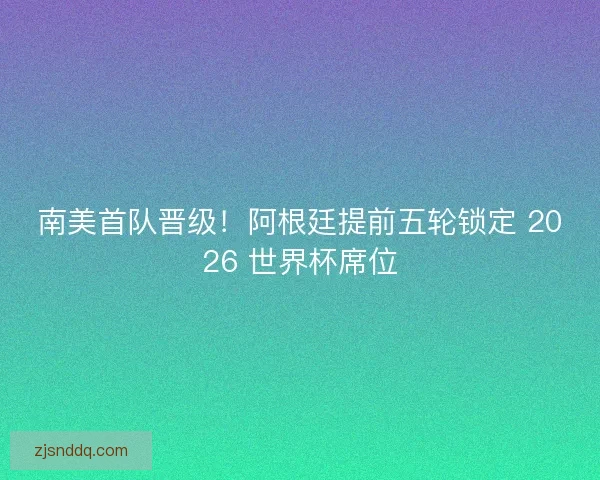 南美首队晋级！阿根廷提前五轮锁定 2026 世界杯席位