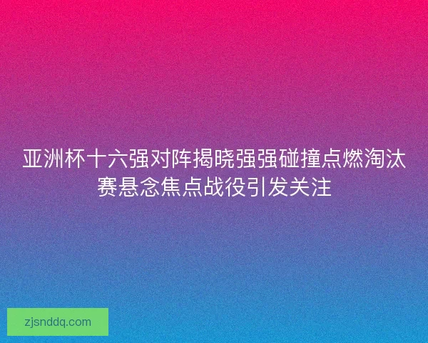 亚洲杯十六强对阵揭晓强强碰撞点燃淘汰赛悬念焦点战役引发关注