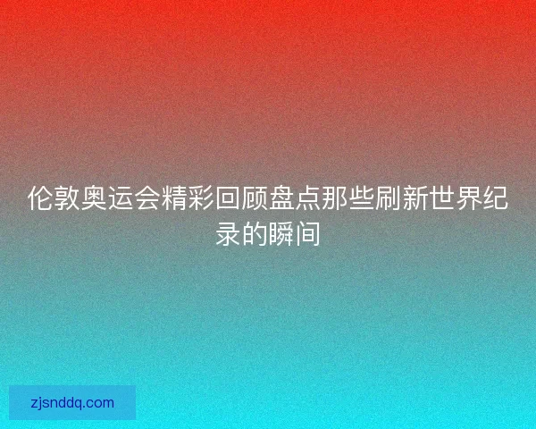 伦敦奥运会精彩回顾盘点那些刷新世界纪录的瞬间