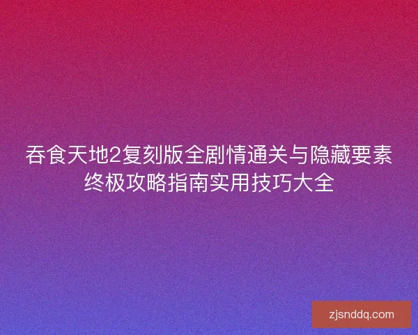 吞食天地2复刻版全剧情通关与隐藏要素终极攻略指南实用技巧大全