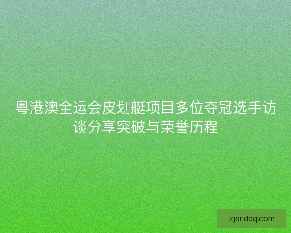 粤港澳全运会皮划艇项目多位夺冠选手访谈分享突破与荣誉历程
