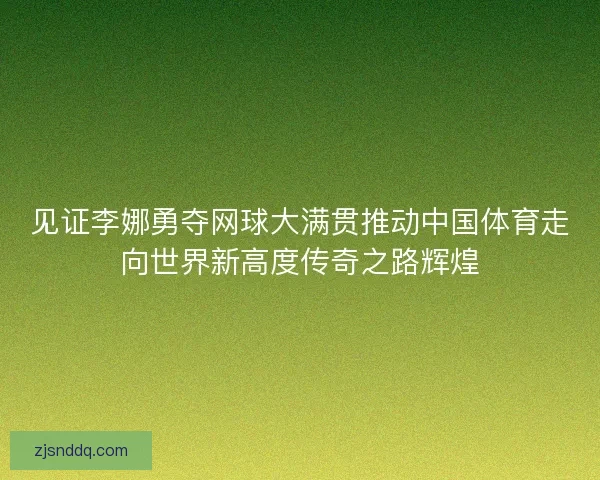 见证李娜勇夺网球大满贯推动中国体育走向世界新高度传奇之路辉煌