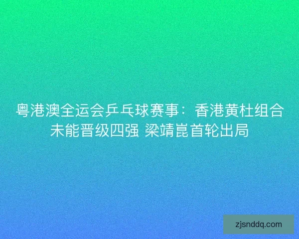 粤港澳全运会乒乓球赛事：香港黄杜组合未能晋级四强 梁靖崑首轮出局
