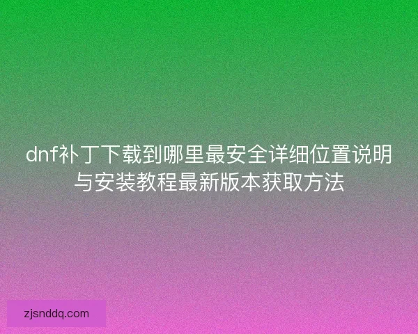 dnf补丁下载到哪里最安全详细位置说明与安装教程最新版本获取方法