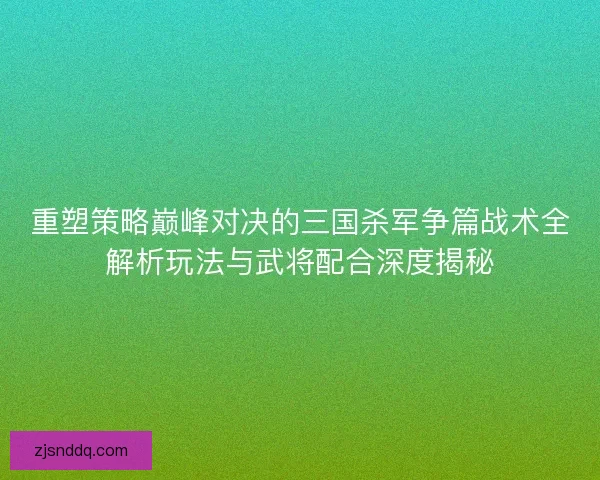 重塑策略巅峰对决的三国杀军争篇战术全解析玩法与武将配合深度揭秘