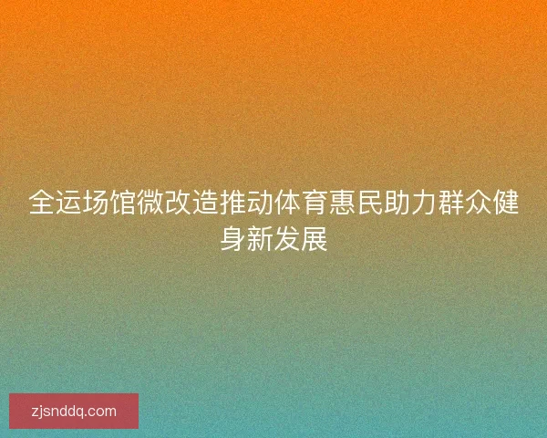 全运场馆微改造推动体育惠民助力群众健身新发展